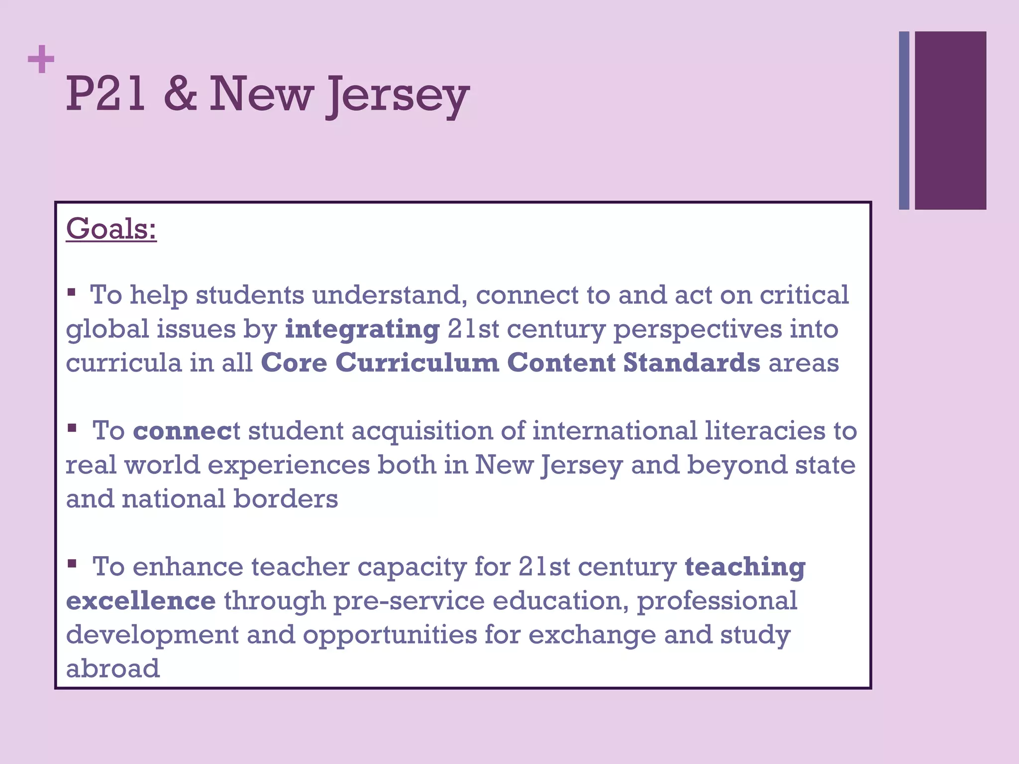 +
    P21 & New Jersey

    Goals:

     To help students understand, connect to and act on critical
    global issues by integrating 21st century perspectives into
    curricula in all Core Curriculum Content Standards areas

     To connect student acquisition of international literacies to
    real world experiences both in New Jersey and beyond state
    and national borders

     To enhance teacher capacity for 21st century teaching
    excellence through pre-service education, professional
    development and opportunities for exchange and study
    abroad
 
