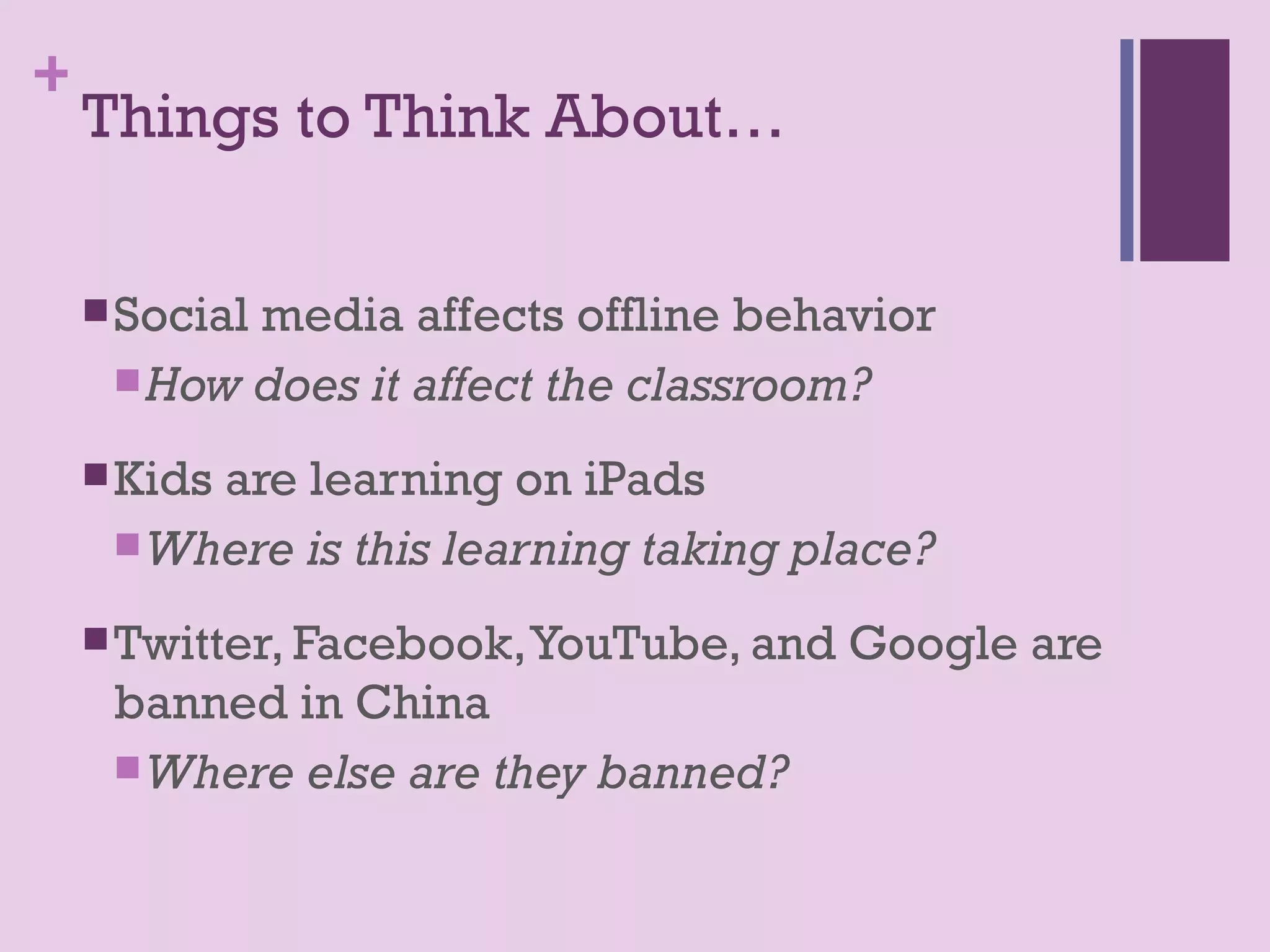+
    Things to Think About…

     Social
           media affects offline behavior
      How does it affect the classroom?

     Kids
         are learning on iPads
      Where is this learning taking place?

     Twitter, Facebook, YouTube, and   Google are
     banned in China
      Where else are they banned?
 