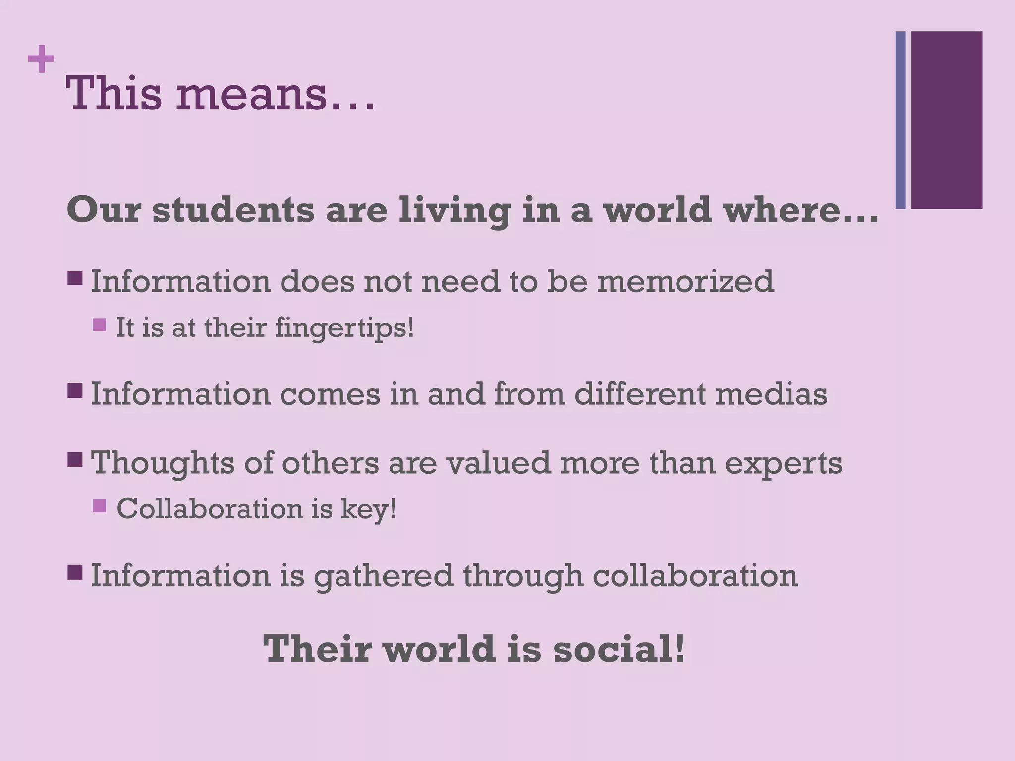 +
    This means…

    Our students are living in a world where…
     Information      does not need to be memorized
        It is at their fingertips!

     Information      comes in and from different medias
     Thoughts      of others are valued more than experts
        Collaboration is key!

     Information      is gathered through collaboration

                     Their world is social!
 