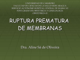 RUPTURA PREMATURA  DE MEMBRANAS Dra. Aline Sá de Oliveira UNIVERSIDAD DE CARABOBO FACULTAD DE CIENCIAS DE LA SALUD SEDE ARAGUA SERVICIO AUTÓNOMO HOSPITAL CENTRAL DE MARACAY POST GRADO DE OBSTETRICIA Y GINECOLOGÍA OBSTETRICIA II 
