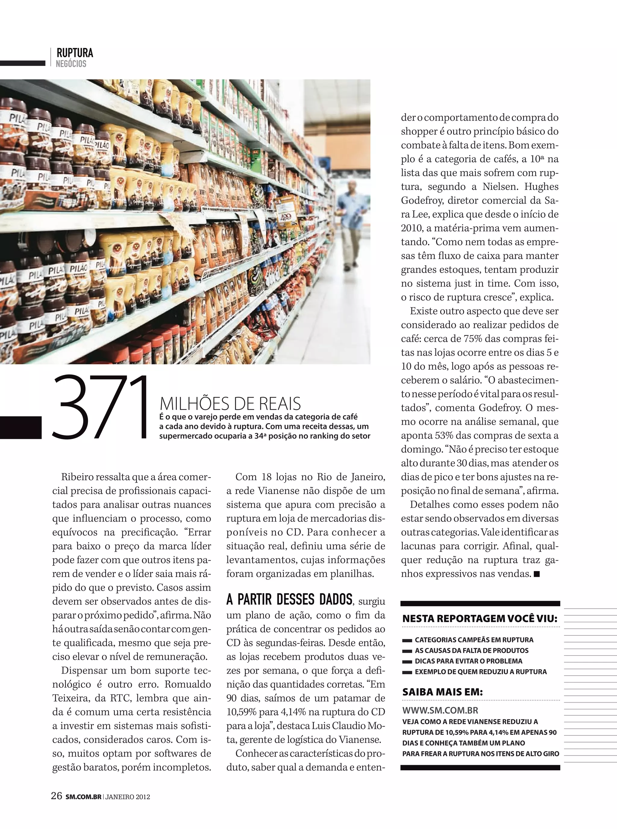 ruptura
 negócios




                                                                                        der o comportamento de compra do
                                                                                        shopper é outro princípio básico do
                                                                                        combate à falta de itens. Bom exem-
                                                                                        plo é a categoria de cafés, a 10ª na
                                                                                        lista das que mais sofrem com rup-
                                                                                        tura, segundo a Nielsen. Hughes
                                                                                        Godefroy, diretor comercial da Sa-
                                                                                        ra Lee, explica que desde o início de
                                                                                        2010, a matéria-prima vem aumen-
                                                                                        tando. “Como nem todas as empre-
                                                                                        sas têm fluxo de caixa para manter
                                                                                        grandes estoques, tentam produzir
                                                                                        no sistema just in time. Com isso,
                                                                                        o risco de ruptura cresce”, explica.
                                                                                           Existe outro aspecto que deve ser
                                                                                        considerado ao realizar pedidos de
                                                                                        café: cerca de 75% das compras fei-
                                                                                        tas nas lojas ocorre entre os dias 5 e




371
                                                                                        10 do mês, logo após as pessoas re-
                                                                                        ceberem o salário. “O abastecimen-
                                                                                        to nesse período é vital para os resul-
                              milhões de reais                                          tados”, comenta Godefroy. O mes-
                              É o que o varejo perde em vendas da categoria de café
                              a cada ano devido à ruptura. Com uma receita dessas, um   mo ocorre na análise semanal, que
                              supermercado ocuparia a 34ª posição no ranking do setor   aponta 53% das compras de sexta a
                                                                                        domingo. “Não é preciso ter estoque
                                                                                        alto durante 30 dias, mas atender os
  Ribeiro ressalta que a área comer-             Com 18 lojas no Rio de Janeiro,        dias de pico e ter bons ajustes na re-
cial precisa de profissionais capaci-          a rede Vianense não dispõe de um         posição no final de semana”, afirma.
tados para analisar outras nuances             sistema que apura com precisão a            Detalhes como esses podem não
que influenciam o processo, como               ruptura em loja de mercadorias dis-      estar sendo observados em diversas
equívocos na precificação. “Errar              poníveis no CD. Para conhecer a          outras categorias. Vale identificar as
para baixo o preço da marca líder              situação real, definiu uma série de      lacunas para corrigir. Afinal, qual-
pode fazer com que outros itens pa-            levantamentos, cujas informações         quer redução na ruptura traz ga-
rem de vender e o líder saia mais rá-          foram organizadas em planilhas.          nhos expressivos nas vendas.
pido do que o previsto. Casos assim
devem ser observados antes de dis-             a partir desses dados, surgiu
parar o próximo pedido”, afirma. Não           um plano de ação, como o fim da          neSta reportageM você viu:
há outra saída senão contar com gen-           prática de concentrar os pedidos ao
                                                                                           categorias campeãs em ruptura
te qualificada, mesmo que seja pre-            CD às segundas-feiras. Desde então,
                                                                                           as causas da falta de produtos
ciso elevar o nível de remuneração.            as lojas recebem produtos duas ve-          dicas para evitar o problema
  Dispensar um bom suporte tec-                zes por semana, o que força a defi-         exemplo de quem reduziu a ruptura
nológico é outro erro. Romualdo                nição das quantidades corretas. “Em
                                                                                        Saiba MaiS eM:
Teixeira, da RTC, lembra que ain-              90 dias, saímos de um patamar de
da é comum uma certa resistência               10,59% para 4,14% na ruptura do CD       www.sm.Com.br
                                                                                        veja como a rede vianense reduziu a
a investir em sistemas mais sofisti-           para a loja”, destaca Luis Claudio Mo-
                                                                                        ruptura de 10,59% para 4,14% em apenas 90
cados, considerados caros. Com is-             ta, gerente de logística do Vianense.    dias e conheça também um plano
so, muitos optam por softwares de                Conhecer as características do pro-    para frear a ruptura nos itens de alto giro
gestão baratos, porém incompletos.             duto, saber qual a demanda e enten-

26 SM.coM.br | JANEIRO 2012
 