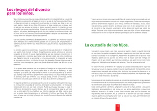 Los riesgos del divorcio
para los niños.
   Sea el motivo que sea el que provoque esta situación, en la base de todo se encuentra       Todo lo anterior no son sino muestras de falta de respeto hacia la necesidad que sus
   la falta de consideración del papel del otro en la vida de los hijos comunes. El que        hijos tienen de mantener el vínculo con ambos progenitores. Todas esas estrategias
   no haya encontrado en su pareja lo que buscaba no implica que ésta no sea un                generan sentimientos negativos a los niños, conﬂicto de lealtades y, en los casos
   buen padre o madre de sus hijos. Al divorcio se llega cuando uno no desea vivir             más extremos, pueden llevarles a rechazar estar con el otro progenitor, con tal
   al lado de una persona a la que en algún momento apreció; la relación se hace               de no verse en esa situación y satisfacer así los deseos del padre que a esto les
   imposible y se busca una alternativa. El papel de los hijos es muy diferente. Ellos no
                                                                                               obliga. Presionar a los hijos emocionalmente para que elijan o lleven a cabo estas
   eligen a sus padres, abandonando a uno por otro cuando la convivencia cesa o así
   le viene bien a sus intereses. Ellos se ven obligados a aceptar sus decisiones, pero        conductas no es sino un tipo de maltrato psicológico que no podemos aceptar.
   nunca deben ser obligados a dejar de quererlos.

   Los dos grandes problemas que debemos evitar, si queremos que nuestros hijos se
   vean afectados en la menor medida posible por la ruptura, son: implicarles en el
   conﬂicto adulto e interferir sus relaciones con cualquiera de sus ﬁguras de cuidado
   y afecto.                                                                                La custodia de los hijos.
   Lo primero supone no exponerlos a situaciones en las que observen el enfado entre
   sus padres. Esto incluye no hacer descaliﬁcaciones, gestos ofensivos o silencios            Los padres nunca visitan a sus hijos, porque ser padre o madre no puede ejercerse
   cargados de tensión. Si surge algún problema que sea necesario resolver con el              en una visita. Los padres comparten tiempo y espacios con sus hijos; por esta razón,
   otro progenitor o tenemos que tomar una decisión sobre los niños tendremos                  cuando la custodia no es compartida, hablaremos de padres con los que los hijos
   que hablarlo lejos de su presencia o, si la comunicación es imposible, a través             residen y padres con los que no. Los niños viven la mayor parte del tiempo con
   de mensajes, escritos y, en último término, los abogados. Nunca debemos usar a              el padre con el que residen, que tiene su custodia, y una parte menor con el otro
   los niños como mensajeros y, aún más, jamás debemos hablar mal del otro en su               progenitor, habitualmente tardes entre semana y ﬁnes de semanas alternos.
   presencia.
                                                                                               En todo el mundo, la tendencia es a adoptar la custodia compartida de los hijos tras
   Si no quiere tener contacto con su ex pareja, el colegio es un lugar que los niños          la ruptura, lo que se organiza como el reparto equilibrado del tiempo entre ambos
   perciben como seguro. Un padre puede llevar al niño por la mañana y el otro                 progenitores, buscando que ambos sigan teniendo una presencia relevante en la
   recogerlo a la salida. De esta forma los niños no se ven expuestos a la tensión             vida de sus hijos. En España, varias Comunidades Autónomas han elaborado leyes
   que pudiera surgir entre sus progenitores al estar cerca. Si su hijo tiene que visitar
                                                                                               que así lo están llevando a la práctica.
   al pediatra, llame por teléfono a su antigua pareja, envíele un mensaje, correo
   electrónico o burofax para informarle de todo. Es su derecho y obligación.
                                                                                               Las ventajas de este modelo de custodia se encuentran precisamente en que apoyan
   El segundo problema se produce cuando uno de los padres, habitualmente el que               el mantenimiento de los vínculos emocionales con ambos progenitores y favorecen
   es el titular de la custodia de los niños, entorpece la comunicación y el tiempo de         las condiciones para alejar el conﬂicto de la vida de los hijos.
   estancia del otro con sus hijos comunes. Puede que busque excusas, no coja el               Estar continuamente y de forma amplia en la vida de los hijos permite a los padres
   teléfono o directamente ocupe el tiempo que le correspondería pasar a sus hijos             implicarse, acompañarles en las tareas, en sus actos académicos o deportivos,
   con su otro padre. Es muy habitual que intente organizar qué debe hacer y para              bañarlos, llevarlos a la cama y tener unos minutos para que les cuenten sus
   eso le ponga clases extraescolares o, utilizando el teléfono que llevan los niños,          inquietudes antes de dormir. Así, la calidad de la relación con los hijos aumenta.
   llame o haga que los niños le llamen con mucha frecuencia durante las horas de              Aquí los padres no acompañan sino viven la vida con sus hijos, permitiéndoles ser
   convivencia.                                                                                un modelo del que ellos aprenderán.



                                                                                                                                   15
 
