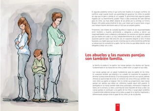 El segundo problema contra el que lucha este modelo es el propio conﬂicto. Un
    conﬂicto surge cuando existe una posibilidad de ganancia. Los niños no pueden
    ser algo que se gane o pierda en un juzgado. Si permitimos esto algunos padres,
    cegados por su resentimiento, pueden llevar a cabo conductas del todo dañinas
    para los niños. Los hijos deben alejarse de las peleas por la vivienda o el dinero.
    Ningún niño podrá jamás dividirse en dos y, por mejor que lo quiera hacer, ningún
    juez tomará mejores decisiones para un hijo que sus propios padres.

    Finalmente, este modelo de custodia equilibra el reparto de las responsabilidades
    entre hombres y mujeres, permitiendo y obligando a ambos a ejercer sus
    responsabilidades como cuidadores y educadores. Los varones son igual de capaces
    que las madres de cuidar a un hijo, independientemente de su edad. Los niños en
    ocasiones querrán estar más cerca de uno, en ocasiones elegirán al otro. A veces
    buscarán a su madre para que los alce, mientras que en otros momentos preferirán
    un abrazo que les consuele de su padre. Son los niños los que deben decidir, no ser
    obligados a elegir uno u otro.






     La familia no acaba en los padres. Las nuevas parejas y los abuelos son ﬁguras
     fundamentales en la crianza de los niños y deben tener un papel en sus vidas.

     Las nuevas parejas son un apoyo fundamental para los padres de los niños.
     En ocasiones tendrán que dejarlos a su cuidado, en ocasiones les ayudarán a
     afrontar la ardua tarea de educar. Si la nueva pareja viene de una ruptura, además
     ofrecerá la oportunidad de entrar en contacto con otros niños que también han
     visto cómo sus padres se separan. Aún no siendo sus progenitores, esas nuevas
     parejas son adultos que deben ser referencia cuando aquel esté ausente. Si
     acompaña en la crianza también debe tener autoridad y merecerse el respeto de
     todos; de lo contrario, su labor y contribución será imposible de llevar a cabo. Las
     nuevas parejas no sustituyen a los padres de los niños; si surge algún problema
     o malentendido debemos aclarar entre todos su papel en la familia, respetando y
     diferenciando siempre entre el papel de los niños y el de los adultos.




                                        17
 