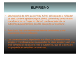 EMPIRISMO El Empirismo de John Lock (1632-1704), considerado el fundador de esta corriente epistemológica, afirma que no hay ideas innatas, que el alma es un “papel en blanco” que la experiencia va cubriendo paulatinamente con los trazos de su “escritura”. Para Lock, hay una experiencia externa ( sensación ) y una experiencia interna ( reflexión ). Los contenidos de la experiencia son ideas o representaciones simples o complejas (éstas compuestas de ideas simples). Así, una idea compleja es la idea de  cosa  o  substancia,  que es la suma de las propiedades sensibles de una cosa. 