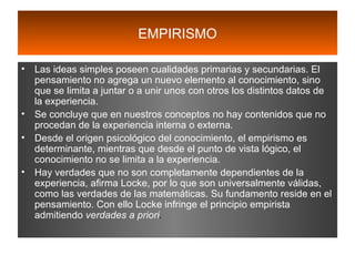 EMPIRISMO Las ideas simples poseen cualidades primarias y secundarias. El pensamiento no agrega un nuevo elemento al conocimiento, sino que se limita a juntar o a unir unos con otros los distintos datos de la experiencia. Se concluye que en nuestros conceptos no hay contenidos que no procedan de la experiencia interna o externa. Desde el origen psicológico del conocimiento, el empirismo es determinante, mientras que desde el punto de vista lógico, el conocimiento no se limita a la experiencia. Hay verdades que no son completamente dependientes de la experiencia, afirma Locke, por lo que son universalmente válidas, como las verdades de las matemáticas. Su fundamento reside en el pensamiento. Con ello Locke infringe el principio empirista admitiendo  verdades a priori . 