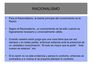 RACIONALISMO Para el Racionalismo, la fuente principal del conocimiento es la Razón. Según el Racionalismo, un conocimiento es tal sólo cuando es lógicamente necesario y universalmente válido. Cuando nuestra razón juzga que una cosa tiene que ser así siempre y en todas partes, entonces estamos ante la presencia de un verdadero conocimiento: “El todo es mayor que la parte”, “todo cuerpo es extenso”, etc. Si la razón no ve esta evidencia y piensa lo contrario, entonces se contradice a sí misma si se propone plantear lo contrario. 