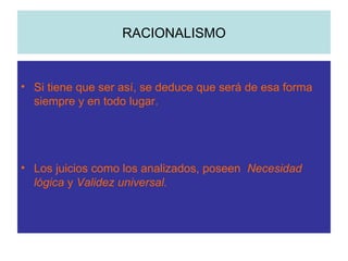 RACIONALISMO Si tiene que ser así, se deduce que será de esa forma siempre y en todo lugar. Los juicios como los analizados, poseen  Necesidad lógica  y  Validez universal. 