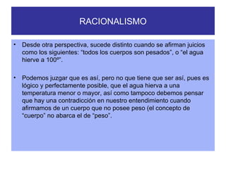 RACIONALISMO Desde otra perspectiva, sucede distinto cuando se afirman juicios como los siguientes: “todos los cuerpos son pesados”, o “el agua hierve a 100º”. Podemos juzgar que es así, pero no que tiene que ser así, pues es lógico y perfectamente posible, que el agua hierva a una temperatura menor o mayor, así como tampoco debemos pensar que hay una contradicción en nuestro entendimiento cuando afirmamos de un cuerpo que no posee peso (el concepto de “cuerpo” no abarca el de “peso”. 