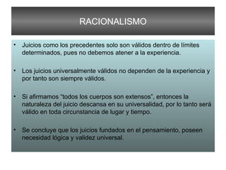 RACIONALISMO Juicios como los precedentes solo son válidos dentro de límites determinados, pues no debemos atener a la experiencia. Los juicios universalmente válidos no dependen de la experiencia y por tanto son siempre válidos. Si afirmamos “todos los cuerpos son extensos”, entonces la naturaleza del juicio descansa en su universalidad, por lo tanto será válido en toda circunstancia de lugar y tiempo. Se concluye que los juicios fundados en el pensamiento, poseen necesidad lógica y validez universal. 