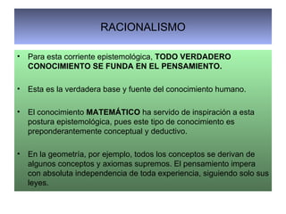 RACIONALISMO Para esta corriente epistemológica,  TODO VERDADERO CONOCIMIENTO SE FUNDA EN EL PENSAMIENTO. Esta es la verdadera base y fuente del conocimiento humano. El conocimiento  MATEMÁTICO  ha servido de inspiración a esta postura epistemológica, pues este tipo de conocimiento es preponderantemente conceptual y deductivo. En la geometría, por ejemplo, todos los conceptos se derivan de algunos conceptos y axiomas supremos. El pensamiento impera con absoluta independencia de toda experiencia, siguiendo solo sus leyes. 
