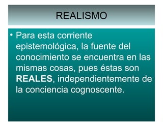 REALISMO Para esta corriente epistemológica, la fuente del conocimiento se encuentra en las mismas cosas, pues éstas son  REALES , independientemente de la conciencia cognoscente. 