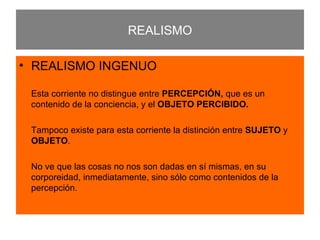 REALISMO REALISMO INGENUO Esta corriente no distingue entre  PERCEPCIÓN,  que es un contenido de la conciencia, y el  OBJETO PERCIBIDO. Tampoco   existe para esta corriente la distinción entre  SUJETO  y  OBJETO . No ve que las cosas no nos son dadas en sí mismas, en su corporeidad, inmediatamente, sino sólo como contenidos de la percepción. 