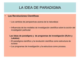 LA IDEA DE PARADIGMA Las Revoluciones Científicas Los cambios de perspectivas acerca de la naturaleza Influencias de los modelos de investigación científica sobre la acción del investigador particular Las ideas de paradigma y  de programas de investigación (Kuhn y Lakatos) El paradigma científico y la revolución científica como estructura de suceso Los programas de investigación y la estructura como proceso. 