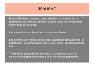 REALISMO Para el Realismo Ingenuo, como identifica contenidos de la percepción con objetos, atribuye a éstos todas las propiedades encerradas en aquéllos. Las cosas son exactamente como las percibimos. Los colores que vemos en ellas son cualidades objetivas que les pertenecen, tal como ocurre con su olor, sabor, dureza, blandura, etc. Todas las propiedades de las cosas convienen por su sola existencia, independientemente de la conciencia perceptiva.  