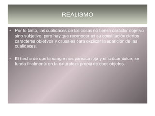 REALISMO Por lo tanto, las cualidades de las cosas no tienen carácter objetivo sino subjetivo, pero hay que reconocer en su constitución ciertos caracteres objetivos y causales para explicar la aparición de las cualidades. El hecho de que la sangre nos parezca roja y el azúcar dulce, se funda finalmente en la naturaleza propia de esos objetos . 