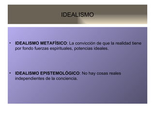 IDEALISMO IDEALISMO METAFÍSICO : La convicción de que la realidad tiene por fondo fuerzas espirituales, potencias ideales. IDEALISMO EPISTEMOLÓGICO : No hay cosas reales independientes de la conciencia. 