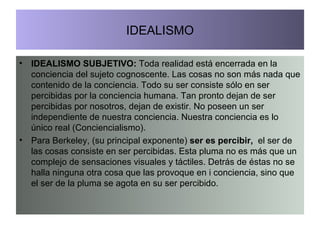 IDEALISMO IDEALISMO SUBJETIVO:  Toda realidad está encerrada en la conciencia del sujeto cognoscente. Las cosas no son más nada que contenido de la conciencia. Todo su ser consiste sólo en ser percibidas por la conciencia humana. Tan pronto dejan de ser percibidas por nosotros, dejan de existir. No poseen un ser independiente de nuestra conciencia. Nuestra conciencia es lo único real (Conciencialismo). Para Berkeley, (su principal exponente)  ser es percibir,  el ser de las cosas consiste en ser percibidas. Esta pluma no es más que un complejo de sensaciones visuales y táctiles. Detrás de éstas no se halla ninguna otra cosa que las provoque en i conciencia, sino que el ser de la pluma se agota en su ser percibido. 