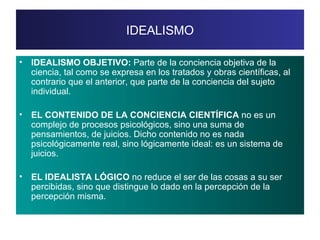 IDEALISMO IDEALISMO OBJETIVO:  Parte de la conciencia objetiva de la ciencia, tal como se expresa en los tratados y obras científicas, al contrario que el anterior, que parte de la conciencia del sujeto individual. EL CONTENIDO DE LA CONCIENCIA CIENTÍFICA  no es un complejo de procesos psicológicos, sino una suma de pensamientos, de juicios. Dicho contenido no es nada psicológicamente real, sino lógicamente ideal: es un sistema de juicios. EL IDEALISTA LÓGICO  no reduce el ser de las cosas a su ser percibidas, sino que distingue lo dado en la percepción de la percepción misma. 