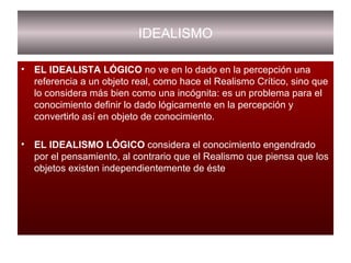 IDEALISMO EL IDEALISTA LÓGICO  no ve en lo dado en la percepción una referencia a un objeto real, como hace el Realismo Crítico, sino que lo considera más bien como una incógnita: es un problema para el conocimiento definir lo dado lógicamente en la percepción y convertirlo así en objeto de conocimiento. EL IDEALISMO LÓGICO  considera el conocimiento engendrado por el pensamiento, al contrario que el Realismo que piensa que los objetos existen independientemente de éste . 