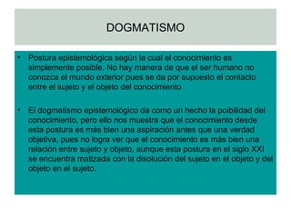 DOGMATISMO Postura epistemológica según la cual el conocimiento es simplemente posible. No hay manera de que el ser humano no conozca el mundo exterior pues se da por supuesto el contacto entre el sujeto y el objeto del conocimiento El dogmatismo epistemológico da como un hecho la poibilidad del conocimiento, pero ello nos muestra que el conocimiento desde esta postura es más bien una aspiración antes que una verdad objetiva, pues no logra ver que el conocimiento es más bien una relación entre sujeto y objeto, aunque esta postura en el siglo XXI se encuentra matizada con la disolución del sujeto en el objeto y del objeto en el sujeto.  