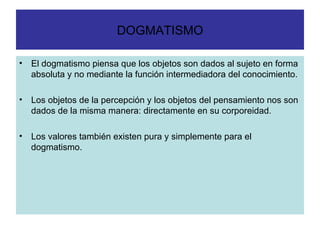 DOGMATISMO El dogmatismo piensa que los objetos son dados al sujeto en forma absoluta y no mediante la función intermediadora del conocimiento. Los objetos de la percepción y los objetos del pensamiento nos son dados de la misma manera: directamente en su corporeidad. Los valores también existen pura y simplemente para el dogmatismo. 