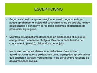 ESCEPTICISMO Según esta postura epistemológica, el sujeto cognoscente no puede aprehender el objeto del conocimiento no es posible; no hay posibilidades e conocer y por lo tanto debemos abstenernos de pronunciar algún juicio. Mientras el Dogmatismo desconoce en cierto modo el sujeto, el escepticismo desconoce el objeto. Se centra en la función del conocimiento (sujeto), olvidándose del objeto. No existen verdades absolutas ni definitivas. Sólo existen aproximaciones que se yuxtaponen como agregados aproximativos que pueden ir ganado “verosimilitud” y de certidumbre respecto de aproximaciones rivales.  