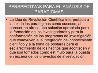 PERSPECTIVAS PARA EL ANÁLISIS DE PARADIGMAS La idea de Revolución Científica interpretada a la luz de los paradigmas como sucesos, al parecer no ofrece una solución apropiada para la formación de los investigadores y para la conformación de los programas de investigación que coadyuven a la integración del conocimiento científico y a la toma de posturas para el esclarecimiento de los hechos que acontecen y que son tomados como estímulo para la puesta en escena de los proyectos de investigación. 