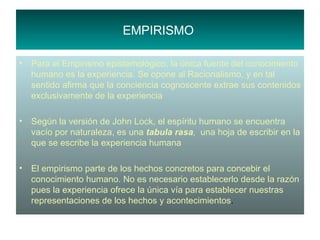 EMPIRISMO  Para el Empirismo epistemológico, la única fuente del conocimiento   humano es la experiencia. Se opone al Racionalismo, y en tal sentido afirma que la conciencia cognoscente extrae sus contenidos exclusivamente de la experiencia Según la versión de John Lock, el espíritu humano se encuentra vacío por naturaleza, es una  tabula rasa ,  una hoja de escribir en la que se escribe la experiencia humana El empirismo parte de los hechos concretos para concebir el conocimiento humano. No es necesario establecerlo desde la razón pues la experiencia ofrece la única vía para establecer nuestras representaciones de los hechos y acontecimientos .  