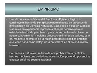 EMPIRISMO Una de las características del Empirismo Epistemológico, lo constituye el hecho de ser aplicado normalmente en procesos de investigación en Ciencias Naturales. Esto debido a que en Ciencias Naturales, la experiencia representa el papel decisivo para el establecimientos de premisas a partir de las cuales establecer un nuevo conocimiento, mediante procesos de inferencia válidos, esto es, mediante el empleo de la razón pero desde la lógica empírica, que viene dada como reflejo de la naturaleza en el entendimiento humano. En Ciencias Naturales, se trata de comprobar exactamente los hechos mediante una cuidadosa observación, poniendo por encima el factor empírico sobre el racional. 