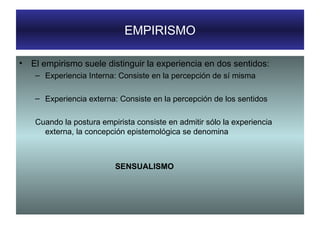 EMPIRISMO El empirismo suele distinguir la experiencia en dos sentidos: Experiencia Interna: Consiste en la percepción de sí misma Experiencia externa: Consiste en la percepción de los sentidos Cuando la postura empirista consiste en admitir sólo la experiencia externa, la concepción epistemológica se denomina  SENSUALISMO 