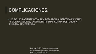 COMPLICACIONES.
1/3 DE LAS PACIENTES CON RPM DESARROLLA INFECCIONES SERIAS
 CORIOAMNIOITIS, ENDOMETRITIS (MAS COMUN POSTERIOR A
CESAREA) O SEPTICEMIA.
Patrick Duff, Preterm premature
(prelabor) ruptura of membranes,
FACOG, Enero 2016
 