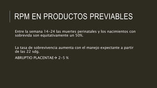RPM EN PRODUCTOS PREVIABLES
Entre la semana 14-24 las muertes perinatales y los nacimientos con
sobrevida son equitativamente un 50%.
La tasa de sobrevivencia aumenta con el manejo expectante a partir
de las 22 sdg.
ABRUPTIO PLACENTAE 2-5 %
 