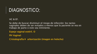 DIAGNOSTICO:
HC & EF.
Se debe de buscar disminuir el riesgo de infección: los tactos
vaginales deben de ser evitados a menos que la paciente se vea en
trabajo de parto o este sea inminente.
Espejo vaginal estéril. 
PH Vaginal:
Cristalografía arborización (imagen en helecho)
 