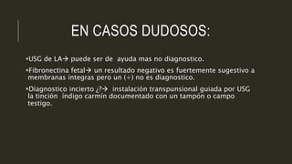 EN CASOS DUDOSOS:
USG de LA puede ser de ayuda mas no diagnostico.
Fibronectina fetal un resultado negativo es fuertemente sugestivo a
membranas integras pero un (+) no es diagnostico.
Diagnostico incierto ¿? instalación transpunsional guiada por USG
la tinción índigo carmín documentado con un tampón o campo
testigo.
 