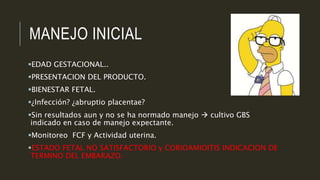 MANEJO INICIAL
EDAD GESTACIONAL..
PRESENTACION DEL PRODUCTO.
BIENESTAR FETAL.
¿Infección? ¿abruptio placentae?
Sin resultados aun y no se ha normado manejo  cultivo GBS
indicado en caso de manejo expectante.
Monitoreo FCF y Actividad uterina.
ESTADO FETAL NO SATISFACTORIO y CORIOAMIOITIS INDICACION DE
TERMINO DEL EMBARAZO.
 