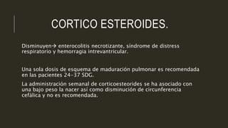 CORTICO ESTEROIDES.
Disminuyen enterocolitis necrotizante, síndrome de distress
respiratorio y hemorragia intrevantricular.
Una sola dosis de esquema de maduración pulmonar es recomendada
en las pacientes 24-37 SDG.
La administración semanal de corticoesteorides se ha asociado con
una bajo peso la nacer así como disminución de circunferencia
cefálica y no es recomendada.
 