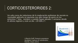 CORTICOESTERORIDES 2:
Un solo curso de inductores de la maduración pulmonar de rescate es
razonable aplicarlo en paciente con alto riesgo de parto en los
próximos 7 días, siempre y cuando hayan pasado 2 semanas desde
el ultimo régimen y este se dio <28 SDG.(*)
(*)Patrick Duff, Preterm premature
(prelabor) ruptura of membranes,
FACOG, Enero 2016
 