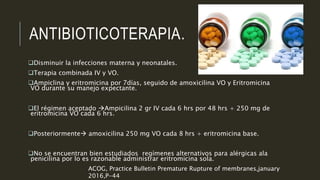 ANTIBIOTICOTERAPIA.
Disminuir la infecciones materna y neonatales.
Terapia combinada IV y VO.
Ampiclina y eritromicina por 7días, seguido de amoxicilina VO y Eritromicina
VO durante su manejo expectante.
El régimen aceptado Ampicilina 2 gr IV cada 6 hrs por 48 hrs + 250 mg de
eritromicina VO cada 6 hrs.
Posteriormente amoxicilina 250 mg VO cada 8 hrs + eritromicina base.
No se encuentran bien estudiados regímenes alternativos para alérgicas ala
penicilina por lo es razonable administrar eritromicina sola.
ACOG, Practice Bulletin Premature Rupture of membranes,january
2016,P-44
 