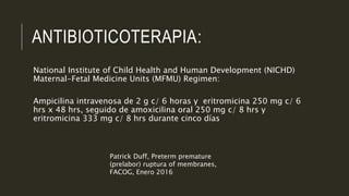 ANTIBIOTICOTERAPIA:
National Institute of Child Health and Human Development (NICHD)
Maternal-Fetal Medicine Units (MFMU) Regimen:
Ampicilina intravenosa de 2 g c/ 6 horas y eritromicina 250 mg c/ 6
hrs x 48 hrs, seguido de amoxicilina oral 250 mg c/ 8 hrs y
eritromicina 333 mg c/ 8 hrs durante cinco días
Patrick Duff, Preterm premature
(prelabor) ruptura of membranes,
FACOG, Enero 2016
 