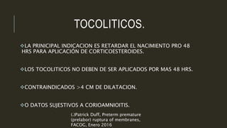 TOCOLITICOS.
LA PRINICIPAL INDICACION ES RETARDAR EL NACIMIENTO PRO 48
HRS PARA APLICACIÓN DE CORTICOESTEROIDES.
LOS TOCOLITICOS NO DEBEN DE SER APLICADOS POR MAS 48 HRS.
CONTRAINDICADOS >4 CM DE DILATACION.
O DATOS SUJESTIVOS A CORIOAMNIOITIS.
(*)Patrick Duff, Preterm premature
(prelabor) ruptura of membranes,
FACOG, Enero 2016
 