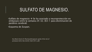 SULFATO DE MAGNESIO.
•Sulfato de magnesio  Se ha asociado a neuroprotección en
embarazo entre la semana 24-32. (63-1 para disminución de
parálisis cerebral)
•Esquema de Zuspan.
Ana María Osorio R, Pharmacotherapeutic guide of the risk of
premature birth, Rev.Col.Enf, Abril 2015, p85
 