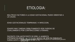 ETIOLOGIA:
MULTIPLES FACTORES LA EDAD GESTACIONAL PUEDE ORIENTAR A
LA CAUSA.
EDAD GESTACIONALES TEMPRANAS  INFECCION.
EDADES MAS TARDIAS DEBILITAMIENTO POR FUERZAS DE
CISALLAMIENTO POR CONTRACCIONES UTERINAS.
PACIENTE CON ANTECEDETE DE RPM  AUMENTA
EXPONENCIALMENTE un 13.5 % EL RIESGO DE RPM EN EMBARAZO
SUBSECUENTE COMPARADO A UN 4.1%.ACOG, Practice Bulletin Premature Rupture of membranes,january
2016,P-39
 