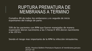 RUPTURA PREMATURA DE
MEMBRANAS A TERMINO
Complica 8% de todos los embarazos y es seguido de inicio
espontaneo del trabajo de parto.
50% de las pacientes con RPM que fueron manejadas de manera
expectante dieron nacimiento a las 5 horas 95% dieron nacimiento
a las 28 hrs.
Siendo el riesgo mas importante de la RPM la infección intrauterina.
ACOG, Practice Bulletin Premature Rupture of membranes,january
2016,P-40
 