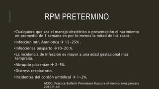 RPM PRETERMINO
Cualquiera que sea el manejo obstétrico o presentación el nacimiento
en promedio de 1 semana en por lo menos la mitad de los casos.
Infeccion intr. Amniotica  15-25% .
Infecciones posparto 10-20 %.
La incidencia de infección es mayor a una edad gestacional mas
temprana.
Abruptio placentae  2-5%.
Distress respiratorio.
Incidentes del cordón umbilical  1-2%.
ACOG, Practice Bulletin Premature Rupture of membranes,january
2016,P-40
 