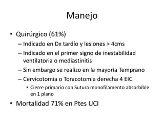 Manejo
• Quirúrgico (61%)
– Indicado en Dx tardío y lesiones > 4cms
– Indicado en el primer signo de inestabilidad
ventilatoria o mediastinitis
– Sin embargo se realizo en la mayoria Temprano
– Cervicotomia o Toracotomia derecha 4 EIC
• Cierre primario con Sutura monofilamento absorbible
en 1 plano
• Mortalidad 71% en Ptes UCI
 