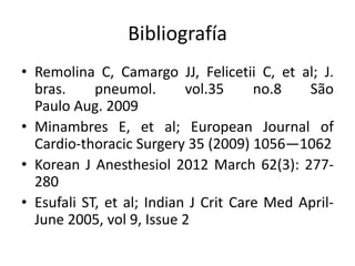 Bibliografía
• Remolina C, Camargo JJ, Felicetii C, et al; J.
bras. pneumol. vol.35 no.8 São
Paulo Aug. 2009
• Minambres E, et al; European Journal of
Cardio-thoracic Surgery 35 (2009) 1056—1062
• Korean J Anesthesiol 2012 March 62(3): 277-
280
• Esufali ST, et al; Indian J Crit Care Med April-
June 2005, vol 9, Issue 2
 