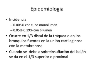 Epidemiologia
• Incidencia
– 0.005% con tubo monolumen
– 0.05%-0.19% con bilumen
• Ocurre en 1/3 distal de la tráquea o en los
bronquios fuentes en la unión cartilaginosa
con la membranosa
• Cuando se debe a sobreinsuflación del balón
se da en el 1/3 superior o proximal
 