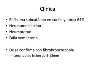 Clínica
• Enfisema subcutáneo en cuello y tórax 64%
• Neumomediastino
• Neumotorax
• Falla ventilatoria
• Dx se confirma con fibrobroncoscopia
– Longitud de lesion de 5-13mm
 