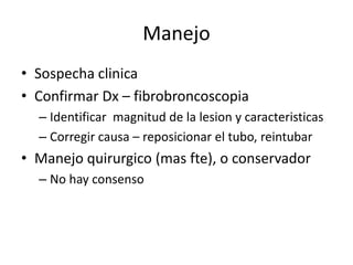 Manejo
• Sospecha clinica
• Confirmar Dx – fibrobroncoscopia
– Identificar magnitud de la lesion y caracteristicas
– Corregir causa – reposicionar el tubo, reintubar
• Manejo quirurgico (mas fte), o conservador
– No hay consenso
 