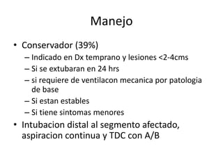Manejo
• Conservador (39%)
– Indicado en Dx temprano y lesiones <2-4cms
– Si se extubaran en 24 hrs
– si requiere de ventilacon mecanica por patologia
de base
– Si estan estables
– Si tiene sintomas menores
• Intubacion distal al segmento afectado,
aspiracion continua y TDC con A/B
 